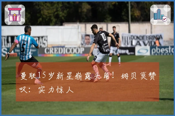 曼联15岁新星崭露头角！姆贝莫赞叹：实力惊人