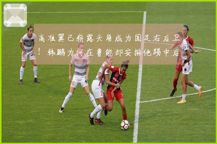 高准翼已崭露头角成为国足右后卫！韩鹏为何在鲁能却安排他踢中后卫