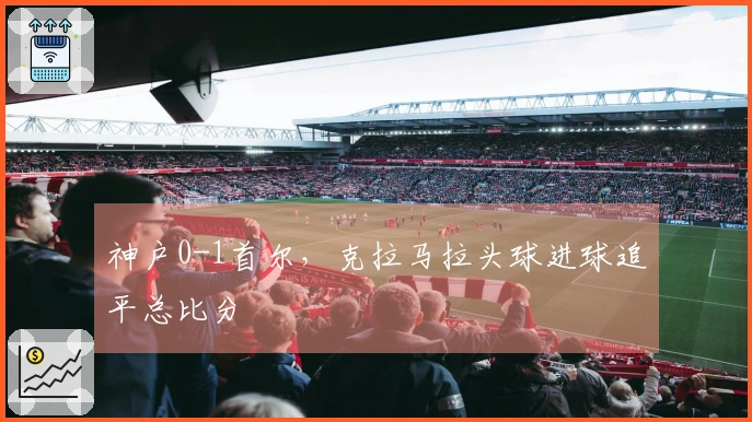 神户0-1首尔，克拉马拉头球进球追平总比分