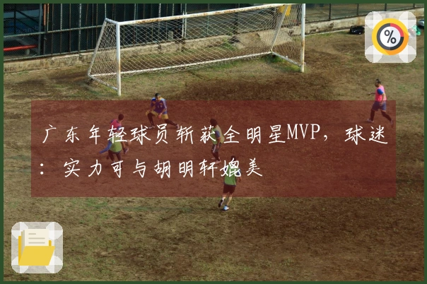 广东年轻球员斩获全明星MVP，球迷：实力可与胡明轩媲美