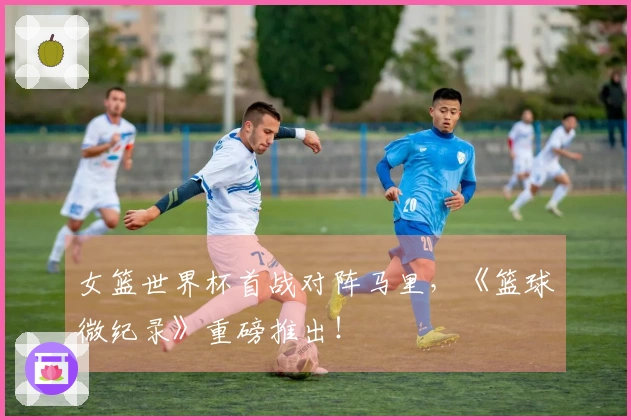 女篮世界杯首战对阵马里，《篮球微纪录》重磅推出！