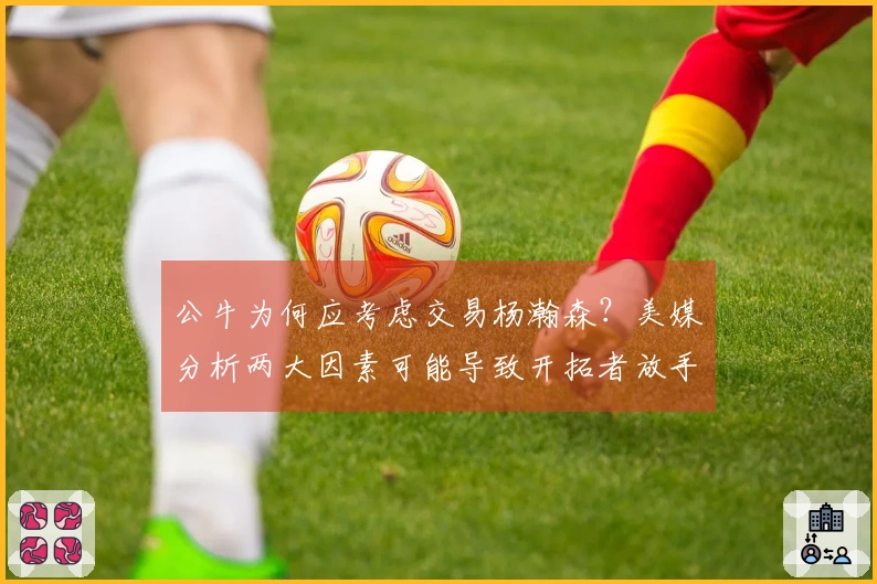 公牛为何应考虑交易杨瀚森？美媒分析两大因素可能导致开拓者放手