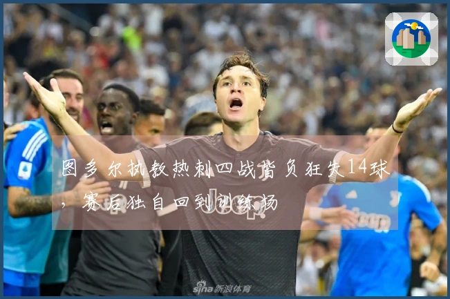 图多尔执教热刺四战皆负狂失14球，赛后独自回到训练场