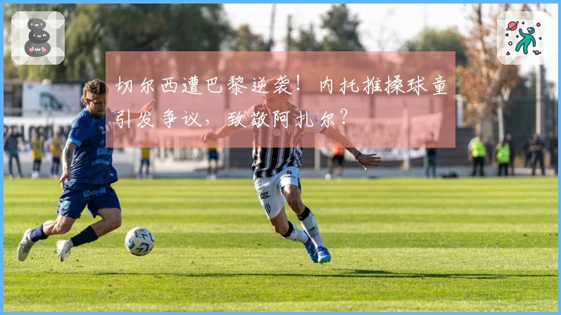 切尔西遭巴黎逆袭！内托推搡球童引发争议，致敬阿扎尔？