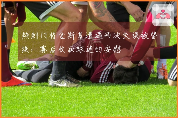 热刺门将金斯基遭遇两次失误被替换，赛后收获球迷的安慰