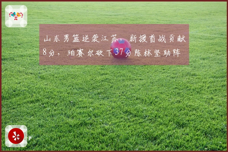 山东男篮逆袭江苏，新援首战贡献8分，珀赛尔砍下37分陈林坚助阵