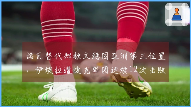 诺瓦替代郑钦文稳固亚洲第三位置，伊埃拉遭捷克军团连续12次击败尴尬事件回顾