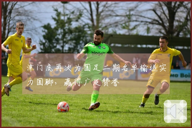 津门虎再次为国足二期名单输送实力国脚，赢得广泛赞誉