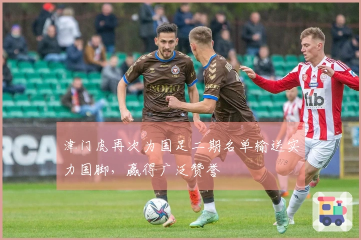 津门虎再次为国足二期名单输送实力国脚，赢得广泛赞誉