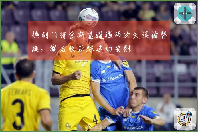 热刺门将金斯基遭遇两次失误被替换，赛后收获球迷的安慰