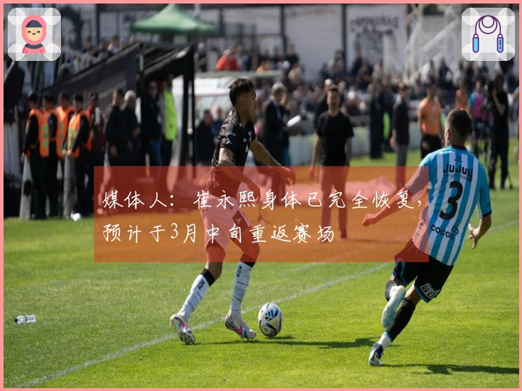 媒体人：崔永熙身体已完全恢复，预计于3月中旬重返赛场