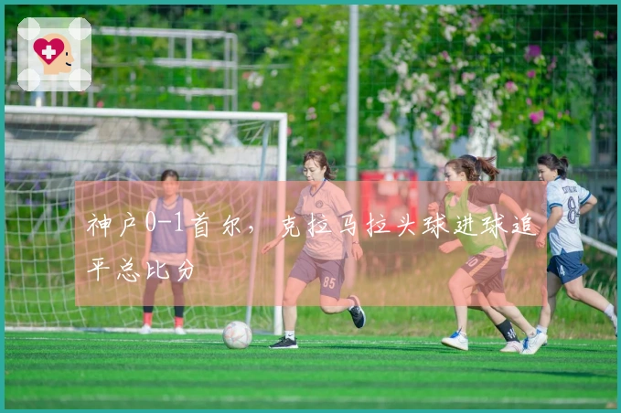神户0-1首尔，克拉马拉头球进球追平总比分